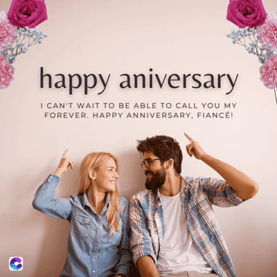 C
happy aniversary
I CAN'T WAIT TO BE ABLE TO CALL YOU MY
FOREVER. HAPPY ANNIVERSARY, FIANCÉ!