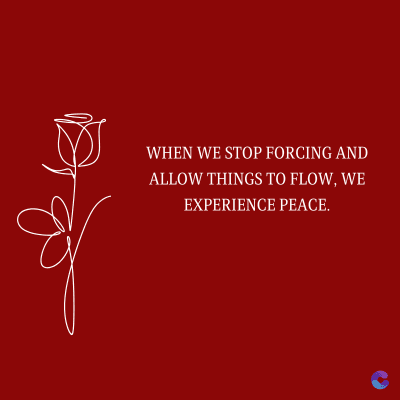 WHEN WE STOP FORCING AND
ALLOW THINGS TO FLOW, WE
EXPERIENCE PEACE.