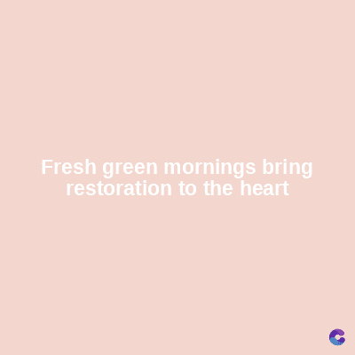 Fresh green mornings bring
restoration to the heart
C