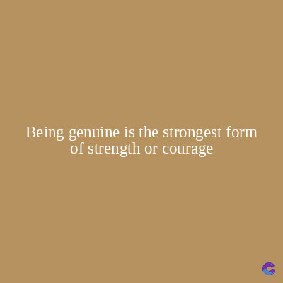 Being genuine is the strongest form
of strength or courage