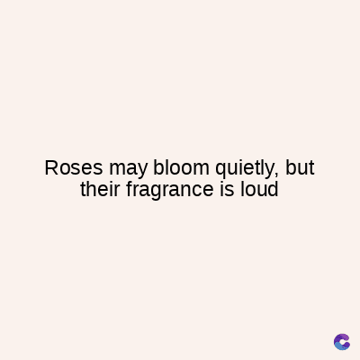 Roses may bloom quietly, but
their fragrance is loud
C