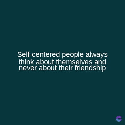 Self-centered people always
think about themselves and
never about their friendship