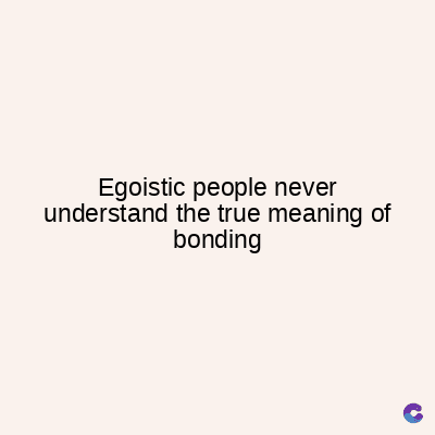 Egoistic people never
understand the true meaning of
bonding
C