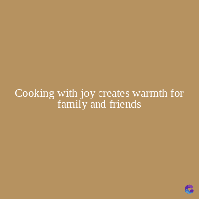 Cooking with joy creates warmth for
family and friends
