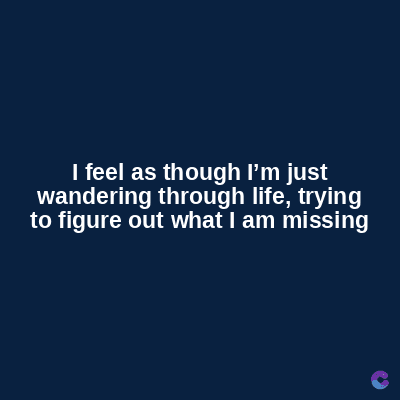 I feel as though I'm just
wandering through life, trying
to figure out what I am missing