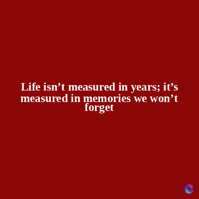 Life isn't measured in years; it's
measured in memories we won't
forget