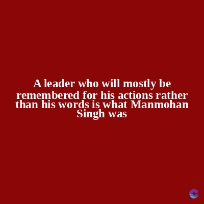 A leader who will mostly be
remembered for his actions rather
than his words is what Manmohan
Singh was