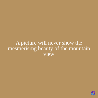 A picture will never show the
mesmerising beauty of the mountain
view