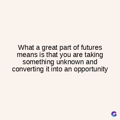 What a great part of futures
means is that you are taking
something unknown and
converting it into an opportunity
C
