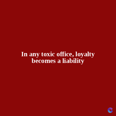 In any toxic office, loyalty
becomes a liability