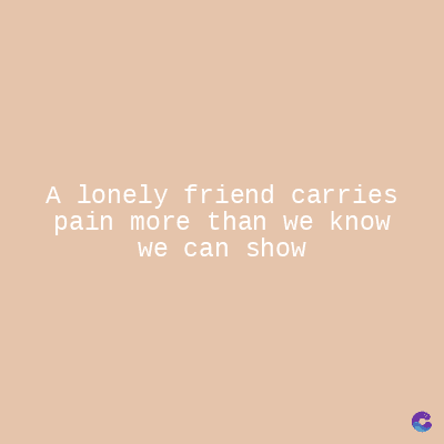 A lonely friend carries
pain more than we know
we can show