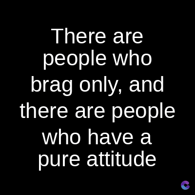 There are
people who
brag only, and
there are people
who have a
pure attitude