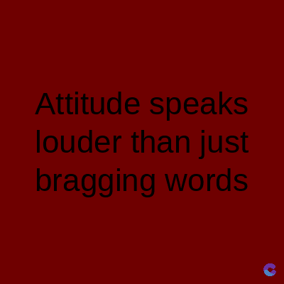 Attitude speaks
louder than just
bragging words