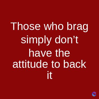 Those who brag
simply don't
have the
attitude to back
it