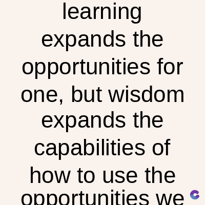 learning
expands the
opportunities for
one, but wisdom
expands the
capabilities of
how to use the
opportunities we
