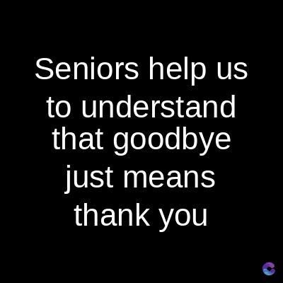 Seniors help us
to understand
that goodbye
just means
thank you