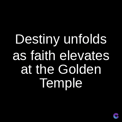 Destiny unfolds
as faith elevates
at the Golden
Temple