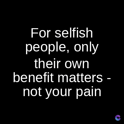 For selfish
people, only
their own
benefit matters -
not your pain