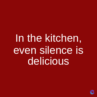 In the kitchen,
even silence is
delicious
