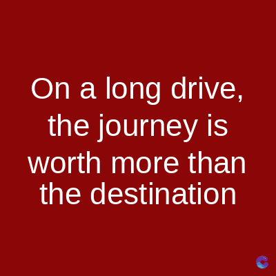 On a long drive,
the journey is
worth more than
the destination