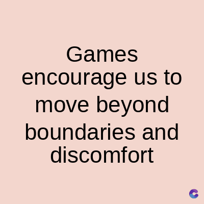 Games
encourage us to
move beyond
boundaries and
discomfort
C