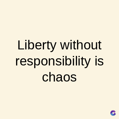 Liberty without
responsibility is
chaos
C