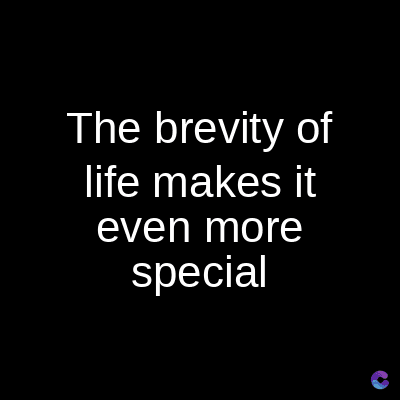 The brevity of
life makes it
even more
special