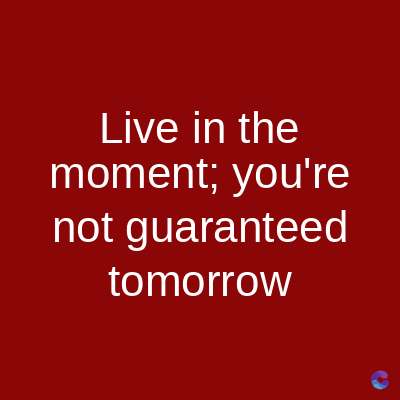 Live in the
moment; you're
not guaranteed
tomorrow