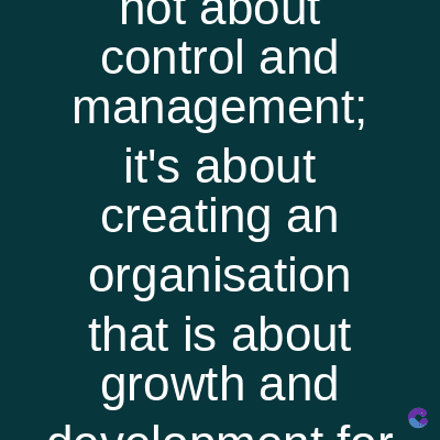 not about
control and
management;
it's about
creating an
organisation
that is about
growth and
dovolenment for