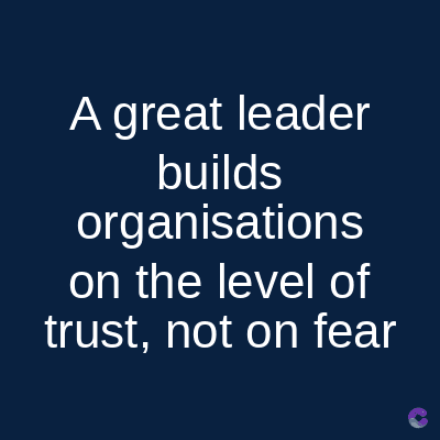A great leader
builds
organisations
on the level of
trust, not on fear