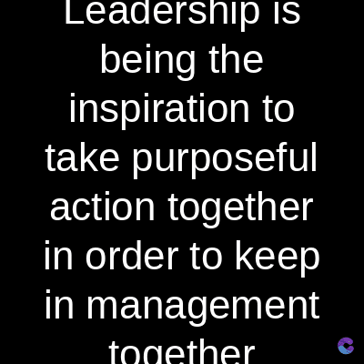 Leadership is
being the
inspiration to
take purposeful
action together
in order to keep
in management
together