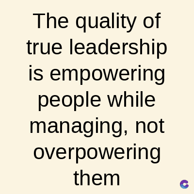 The quality of
true leadership
is empowering
people while
managing, not
overpowering
them
C
