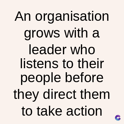 An organisation
grows with a
leader who
listens to their
people before
they direct them
to take action
C