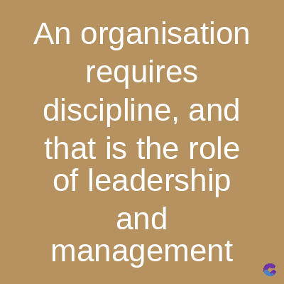 An organisation
requires
discipline, and
that is the role
of leadership
and
management
