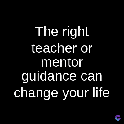 The right
teacher or
mentor
guidance can
change your life