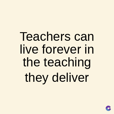 Teachers can
live forever in
the teaching
they deliver
C