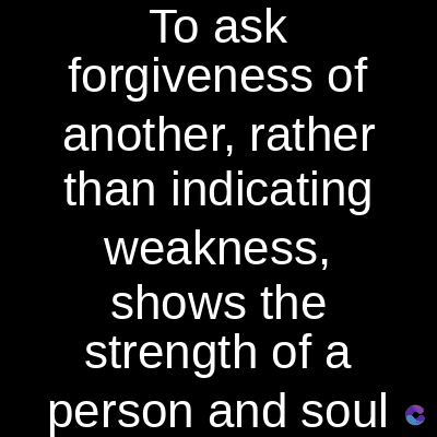 To ask
forgiveness of
another, rather
than indicating
weakness,
shows the
strength of a
person and soul e