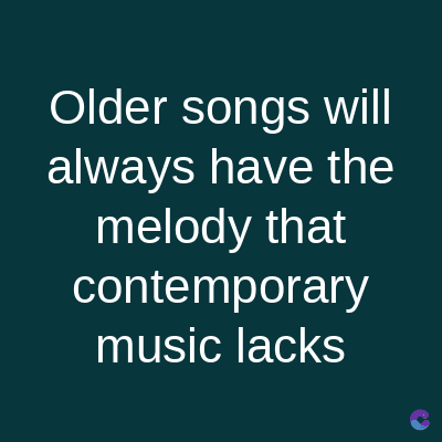 Older songs will
always have the
melody that
contemporary
music lacks