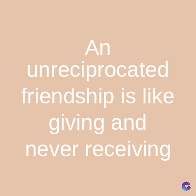 An
unreciprocated
friendship is like
giving and
never receiving