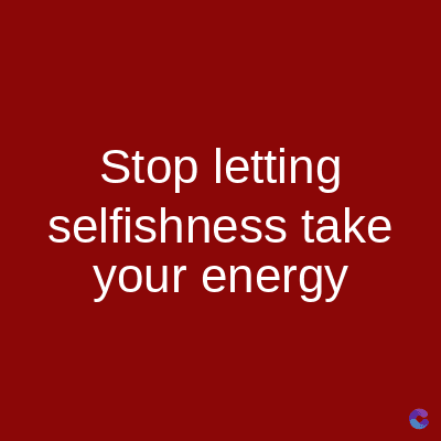 Stop letting
selfishness take
your energy