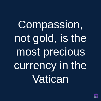 Compassion,
not gold, is the
most precious
currency in the
Vatican