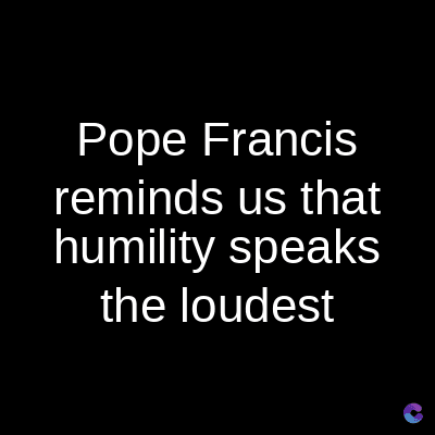 Pope Francis
reminds us that
humility speaks
the loudest