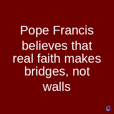 Pope Francis
believes that
real faith makes
bridges, not
walls