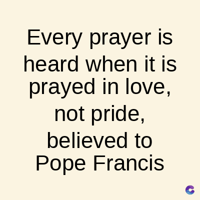 Every prayer is
heard when it is
prayed in love,
not pride,
believed to
Pope Francis
C