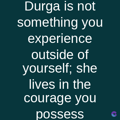 Durga is not
something you
experience
outside of
yourself; she
lives in the
courage you
possess