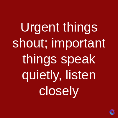 Urgent things
shout; important
things speak
quietly, listen
closely