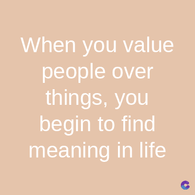 When you value
people over
things, you
begin to find
meaning in life