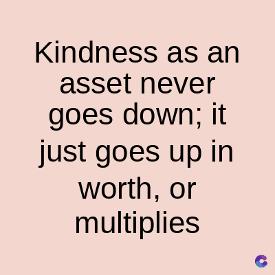 Kindness as an
asset never
goes down; it
just goes up in
worth, or
multiplies
C