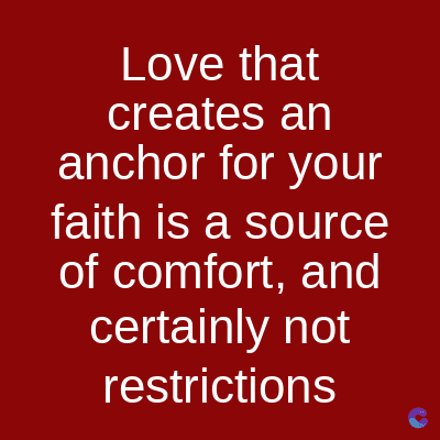 Love that
creates an
anchor for your
faith is a source
of comfort, and
certainly not
restrictions