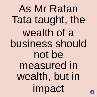 As Mr Ratan
Tata taught, the
wealth of a
business should
not be
measured in
wealth, but in
impact C
